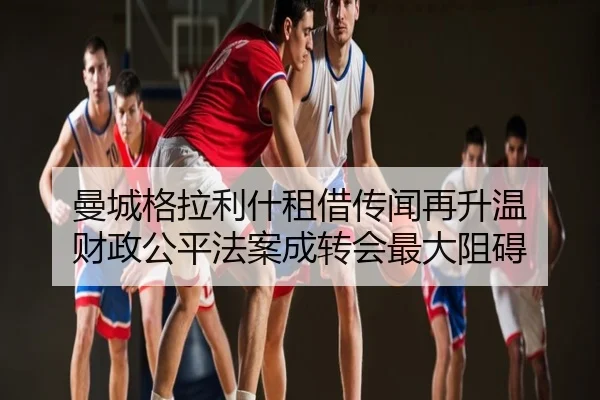 曼城格拉利什租借传闻再升温 财政公平法案成转会最大阻碍
